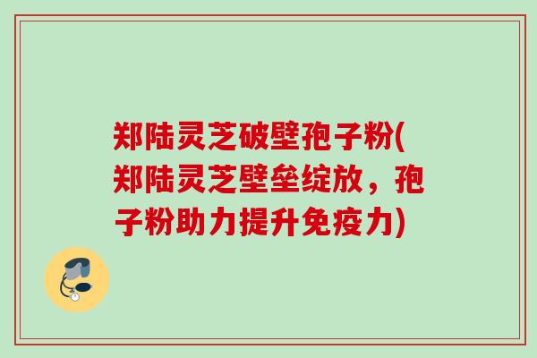郑陆灵芝破壁孢子粉(郑陆灵芝壁垒绽放，孢子粉助力提升免疫力)
