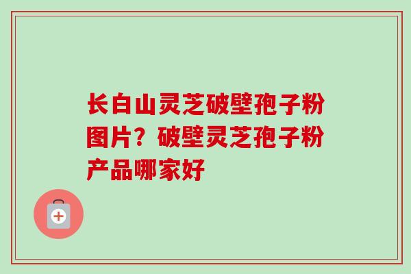 长白山灵芝破壁孢子粉图片？破壁灵芝孢子粉产品哪家好