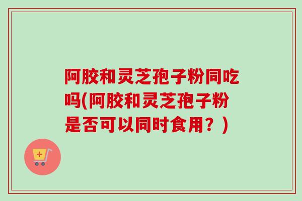 阿胶和灵芝孢子粉同吃吗(阿胶和灵芝孢子粉是否可以同时食用？)