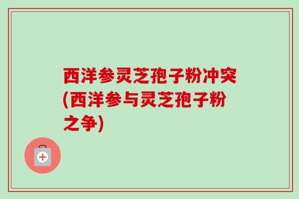 西洋参灵芝孢子粉冲突(西洋参与灵芝孢子粉之争)