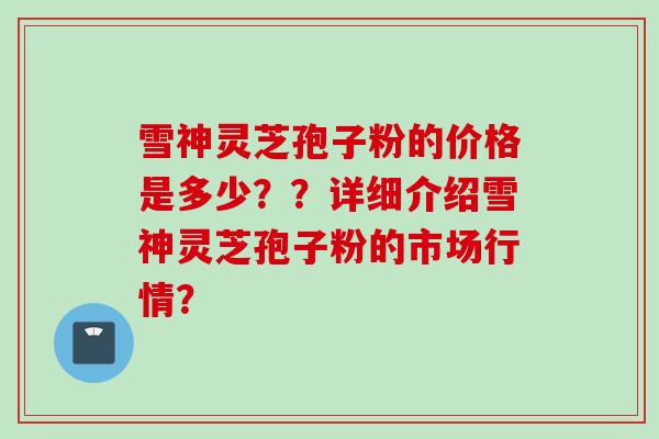 雪神灵芝孢子粉的价格是多少？？详细介绍雪神灵芝孢子粉的市场行情？