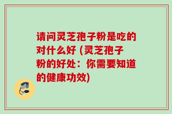 请问灵芝孢子粉是吃的对什么好 (灵芝孢子粉的好处：你需要知道的健康功效)