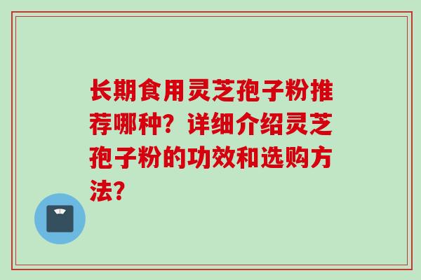 长期食用灵芝孢子粉推荐哪种?详细介绍灵芝孢子粉的功效和选购方法? 长期食用灵芝孢子粉推荐哪种?详细介绍灵芝孢子粉的功效和选购方法?