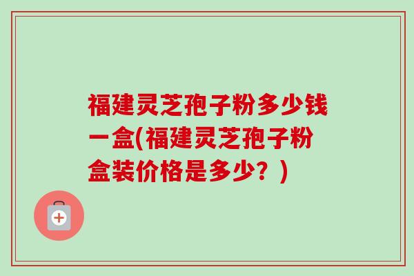 福建灵芝孢子粉多少钱一盒(福建灵芝孢子粉盒装价格是多少？)