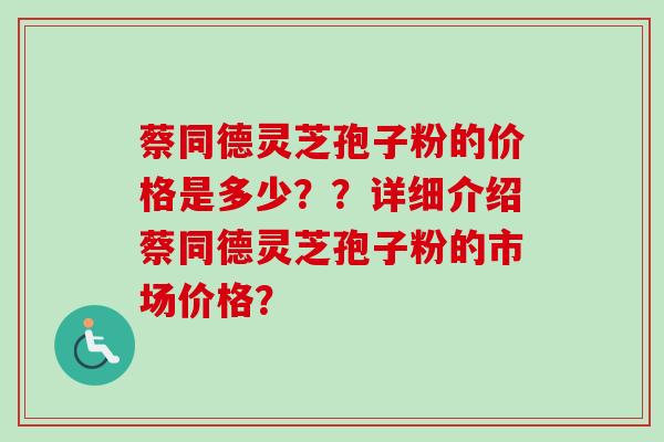 蔡同德灵芝孢子粉的价格是多少？？详细介绍蔡同德灵芝孢子粉的市场价格？