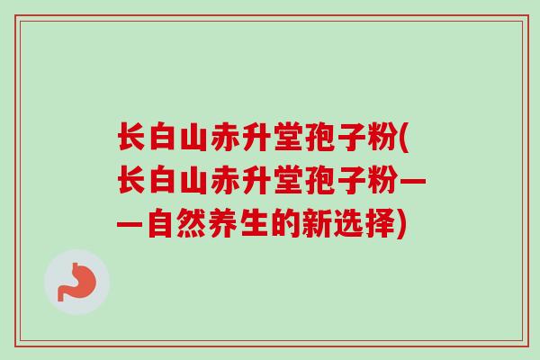 长白山赤升堂孢子粉(长白山赤升堂孢子粉——自然养生的新选择)