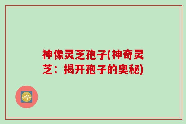 神像灵芝孢子(神奇灵芝：揭开孢子的奥秘)