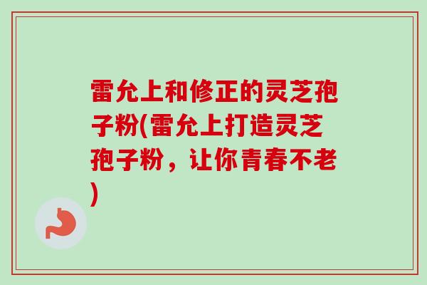雷允上和修正的灵芝孢子粉(雷允上打造灵芝孢子粉，让你青春不老)