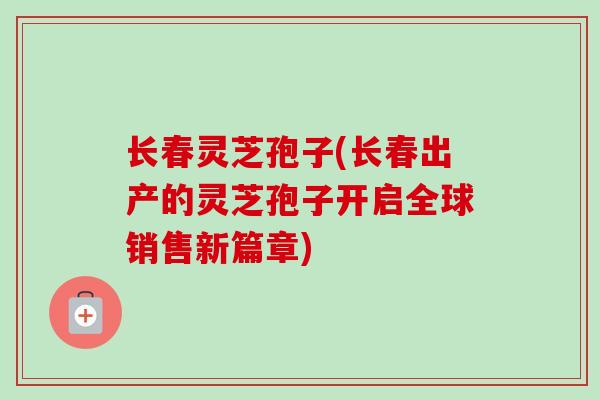 长春灵芝孢子(长春出产的灵芝孢子开启全球销售新篇章)