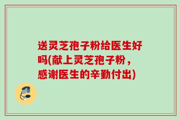 送灵芝孢子粉给医生好吗(献上灵芝孢子粉,感谢医生的辛勤付出) 送灵芝孢子粉给医生好吗(献上灵芝孢子粉,感谢医生的辛勤付出)