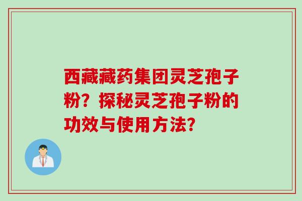 西藏藏药集团灵芝孢子粉？探秘灵芝孢子粉的功效与使用方法？