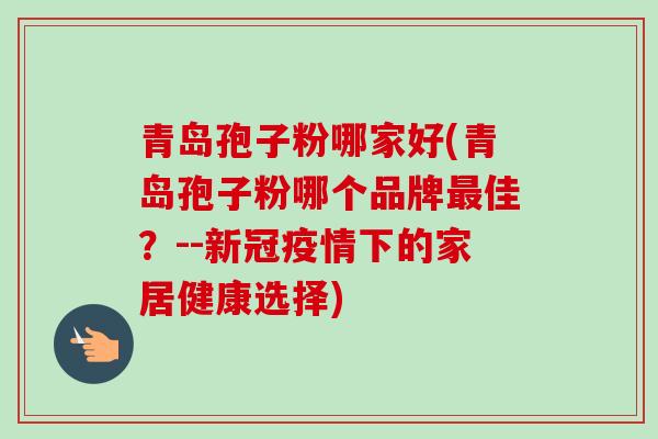 青岛孢子粉哪家好(青岛孢子粉哪个品牌佳?--新冠疫情下的家居健康选择) 青岛孢子粉哪家好(青岛孢子粉哪个品牌佳?--新冠疫情下的家居健康选择)