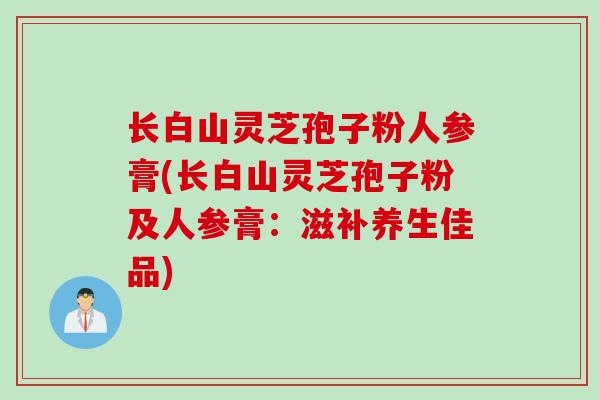 长白山灵芝孢子粉人参膏(长白山灵芝孢子粉及人参膏：滋补养生佳品)