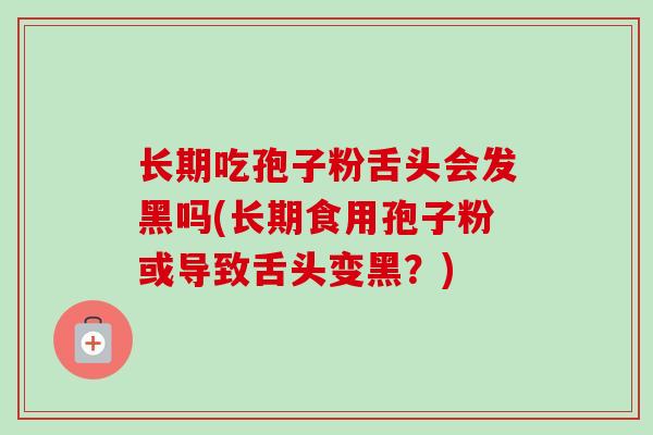 长期吃孢子粉舌头会发黑吗(长期食用孢子粉或导致舌头变黑？)