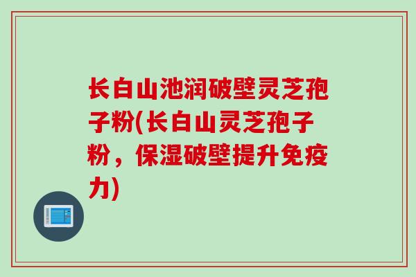 长白山池润破壁灵芝孢子粉(长白山灵芝孢子粉，保湿破壁提升免疫力)