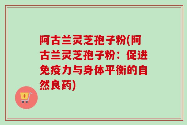 阿古兰灵芝孢子粉(阿古兰灵芝孢子粉：促进免疫力与身体平衡的自然良药)