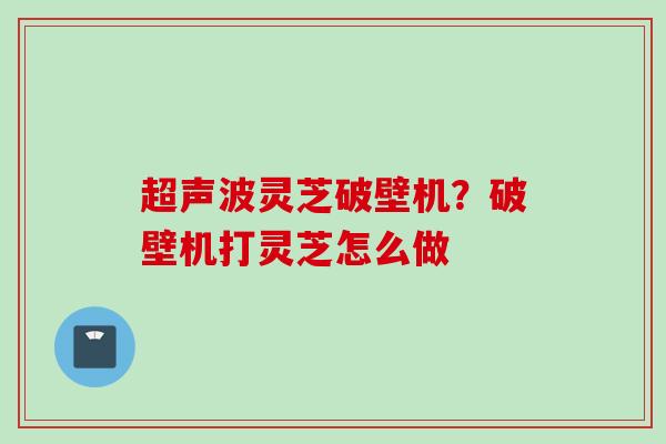 超声波灵芝破壁机?破壁机打灵芝怎么做 超声波灵芝破壁机?破壁机打灵芝怎么做