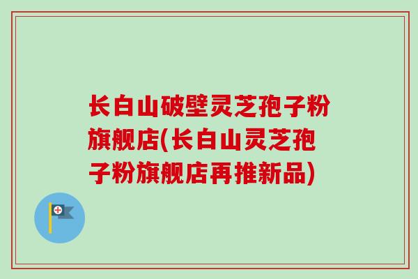 长白山破壁灵芝孢子粉旗舰店(长白山灵芝孢子粉旗舰店再推新品)