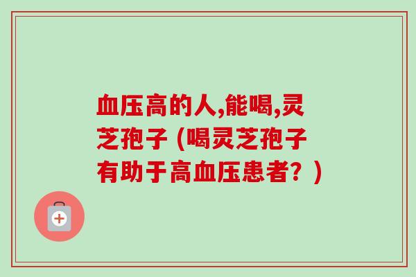血压高的人,能喝,灵芝孢子 (喝灵芝孢子有助于高血压患者？)