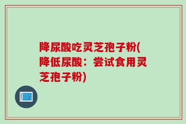 降尿酸吃灵芝孢子粉(降低尿酸：尝试食用灵芝孢子粉)