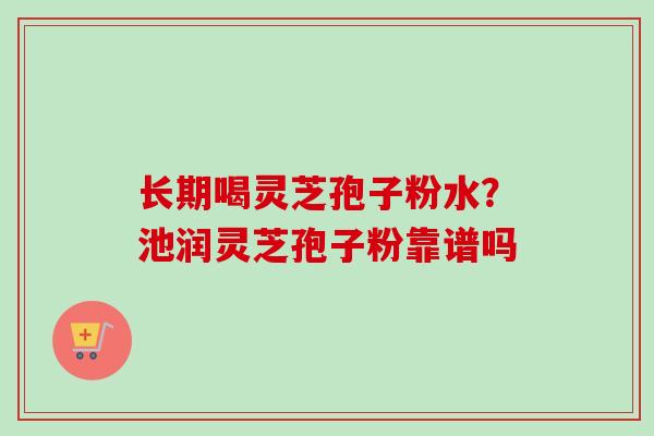 长期喝灵芝孢子粉水？池润灵芝孢子粉靠谱吗
