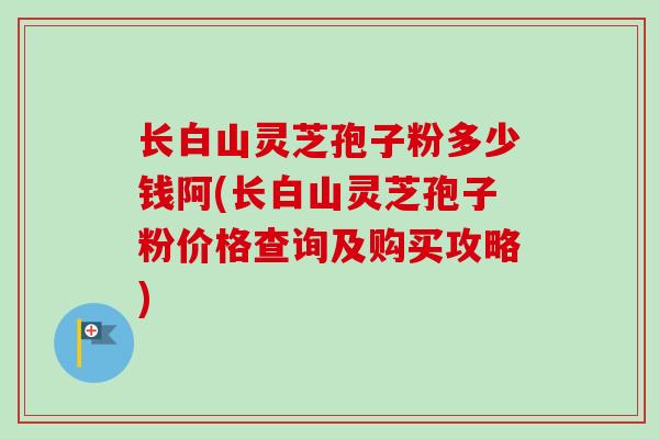 长白山灵芝孢子粉多少钱阿(长白山灵芝孢子粉价格查询及购买攻略)