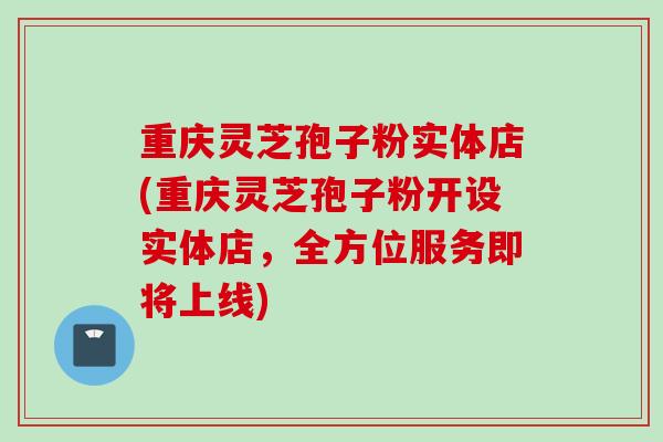 重庆灵芝孢子粉实体店(重庆灵芝孢子粉开设实体店，全方位服务即将上线)