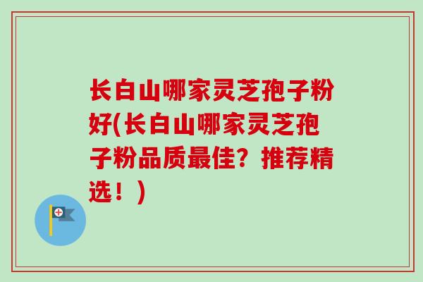 长白山哪家灵芝孢子粉好(长白山哪家灵芝孢子粉品质最佳？推荐精选！)