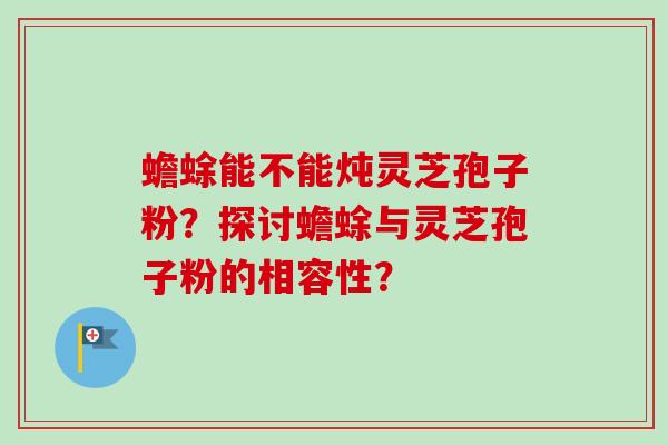 蟾蜍能不能炖灵芝孢子粉？探讨蟾蜍与灵芝孢子粉的相容性？