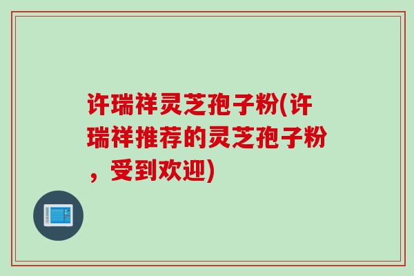 许瑞祥灵芝孢子粉(许瑞祥推荐的灵芝孢子粉,受到欢迎) 许瑞祥灵芝孢子粉(许瑞祥推荐的灵芝孢子粉,受到欢迎)