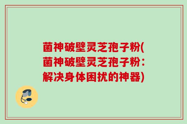 菌神破壁灵芝孢子粉(菌神破壁灵芝孢子粉：解决身体困扰的神器)