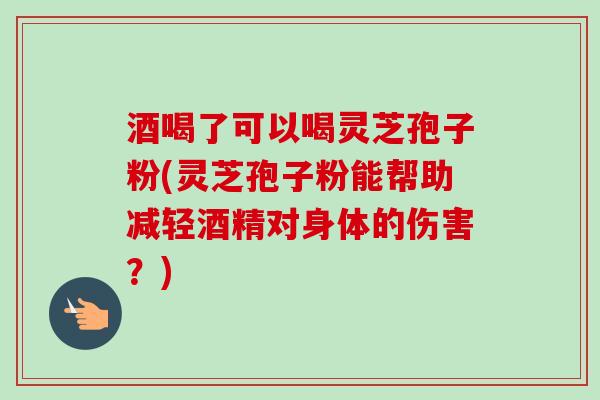 酒喝了可以喝灵芝孢子粉(灵芝孢子粉能帮助减轻酒精对身体的伤害？)