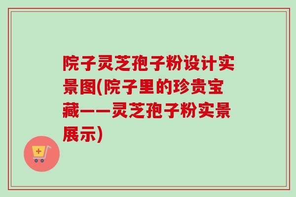 院子灵芝孢子粉设计实景图(院子里的珍贵宝藏——灵芝孢子粉实景展示)