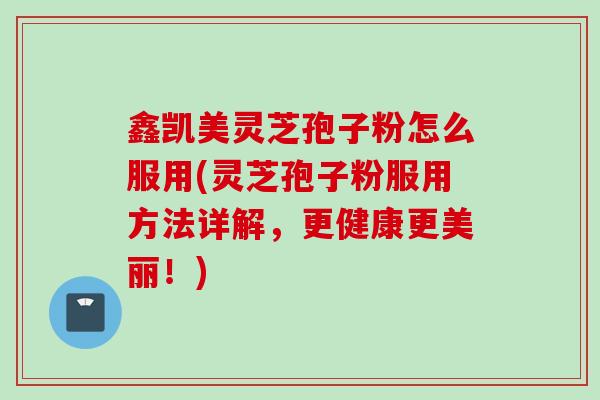 鑫凯美灵芝孢子粉怎么服用(灵芝孢子粉服用方法详解，更健康更美丽！)
