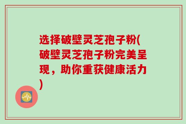 选择破壁灵芝孢子粉(破壁灵芝孢子粉完美呈现，助你重获健康活力)
