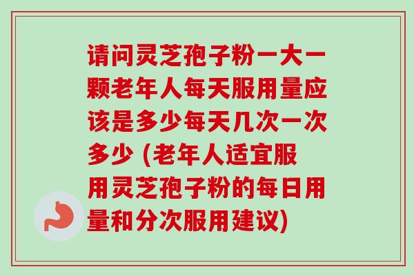 请问灵芝孢子粉一大一颗老年人每天服用量应该是多少每天几次一次多少 (老年人适宜服用灵芝孢子粉的每日用量和分次服用建议)