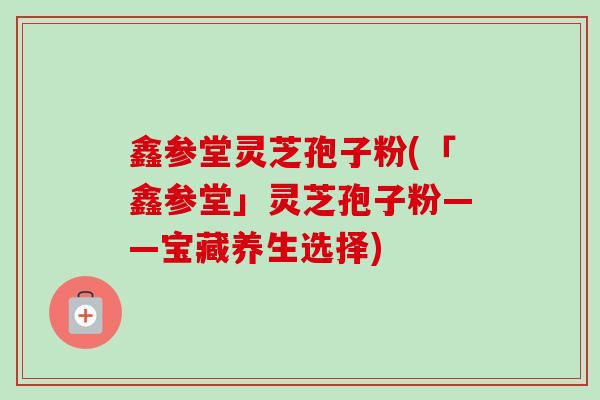 鑫参堂灵芝孢子粉(「鑫参堂」灵芝孢子粉——宝藏养生选择) 鑫参堂灵芝孢子粉(「鑫参堂」灵芝孢子粉——宝藏养生选择)