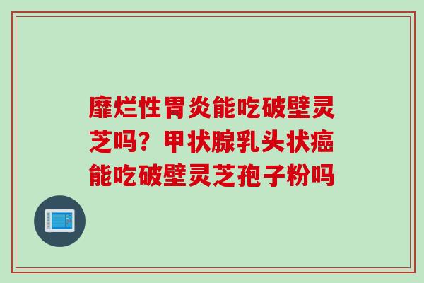 靡烂性胃炎能吃破壁灵芝吗？甲状腺乳头状癌能吃破壁灵芝孢子粉吗