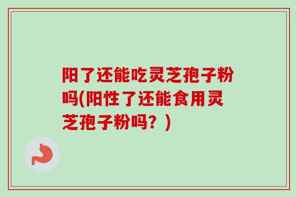 阳了还能吃灵芝孢子粉吗(阳性了还能食用灵芝孢子粉吗？)