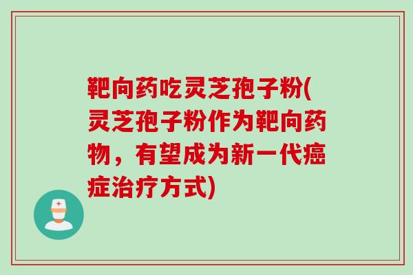 靶向药吃灵芝孢子粉(灵芝孢子粉作为靶向药物，有望成为新一代癌症治疗方式)