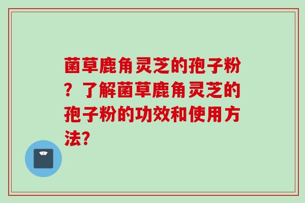 菌草鹿角灵芝的孢子粉？了解菌草鹿角灵芝的孢子粉的功效和使用方法？