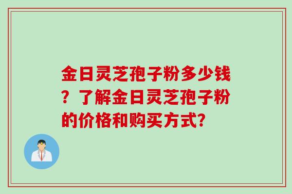 金日灵芝孢子粉多少钱？了解金日灵芝孢子粉的价格和购买方式？