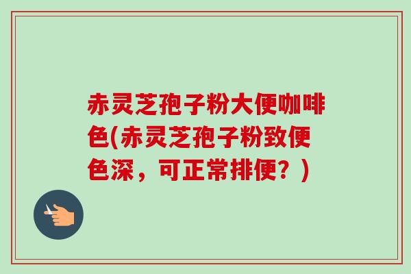 赤灵芝孢子粉大便咖啡色(赤灵芝孢子粉致便色深，可正常排便？)
