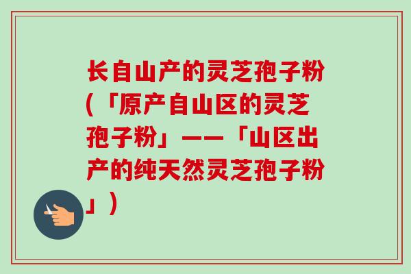 长自山产的灵芝孢子粉(「原产自山区的灵芝孢子粉」——「山区出产的纯天然灵芝孢子粉」)
