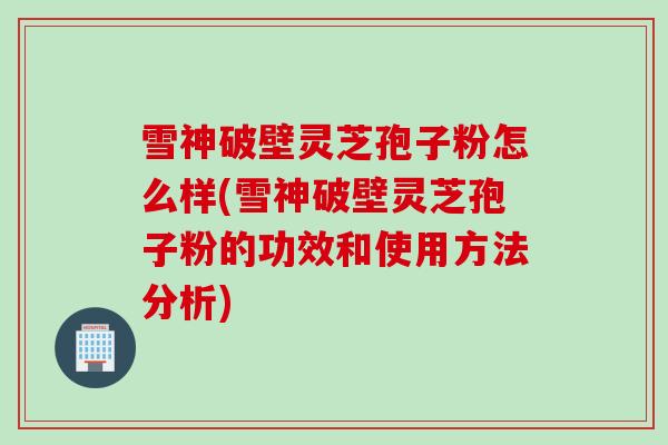 雪神破壁灵芝孢子粉怎么样(雪神破壁灵芝孢子粉的功效和使用方法分析)
