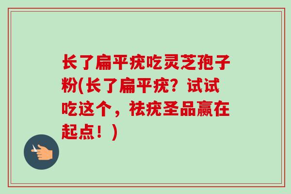 长了扁平疣吃灵芝孢子粉(长了扁平疣？试试吃这个，祛疣圣品赢在起点！)
