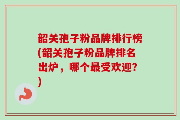 韶关孢子粉品牌排行榜(韶关孢子粉品牌排名出炉，哪个最受欢迎？)