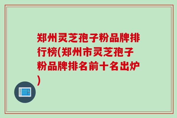 郑州灵芝孢子粉品牌排行榜(郑州市灵芝孢子粉品牌排名前十名出炉)