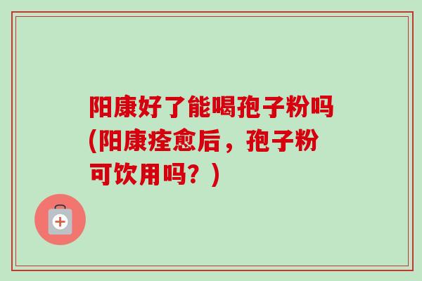 阳康好了能喝孢子粉吗(阳康痊愈后，孢子粉可饮用吗？)