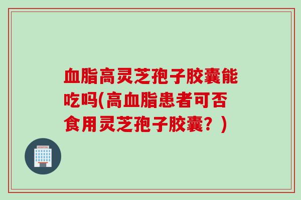 血脂高灵芝孢子胶囊能吃吗(高血脂患者可否食用灵芝孢子胶囊？)